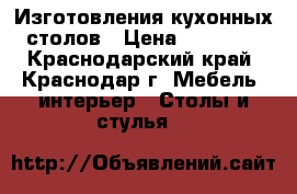 Изготовления кухонных столов › Цена ­ 12 500 - Краснодарский край, Краснодар г. Мебель, интерьер » Столы и стулья   